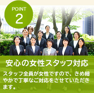 POINT2 安心の女性スタッフ対応 スタッフ全員が女性ですので、きめ細やかで丁寧なご対応をさせていただきます。