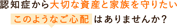 認知症から大切な資産と家族を守りたい。このようなご心配はありませんか？