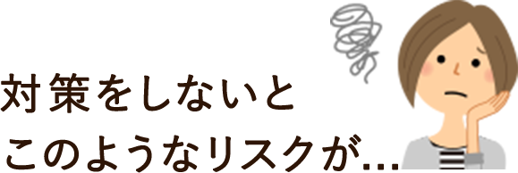 対策をしないとこのようなリスクが...