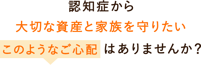 認知症から大切な資産と家族を守りたい。このようなご心配はありませんか？