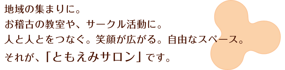 地域の集まりに。お稽古の教室や、サークル活動に。人と人とをつなぐ。笑顔が広がる。自由なスペース。それが、「ともえみサロン」です。